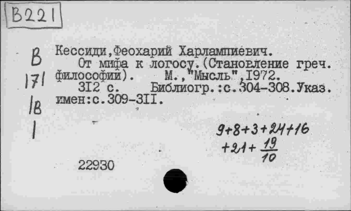 ﻿\ ЬЇЇО.1
ВКессиди,Феохарий Харлампиевич.
От мифа к логосу.(Становление греч. 17/ философии). М.,*Мысль",1972.
' '	312 с. Библиогр.:с.304-308.Указ.
имен:с.309-31I.
I ’	М+Ъ+МНЬ
22930	_	/С?